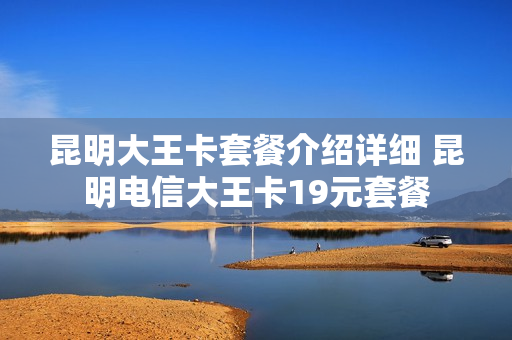 昆明大王卡套餐介绍详细 昆明电信大王卡19元套餐