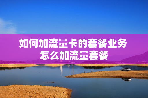 如何加流量卡的套餐业务 怎么加流量套餐