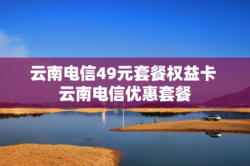 云南电信49元套餐权益卡 云南电信优惠套餐