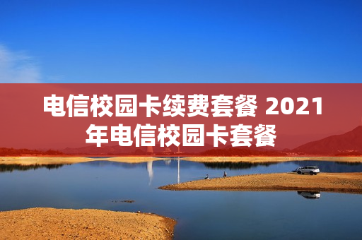 电信校园卡续费套餐 2021年电信校园卡套餐
