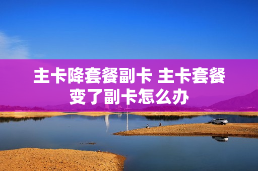 主卡降套餐副卡 主卡套餐变了副卡怎么办