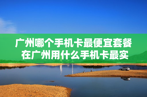广州哪个手机卡最便宜套餐 在广州用什么手机卡最实惠