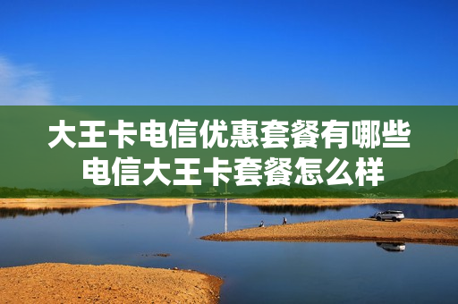 大王卡电信优惠套餐有哪些 电信大王卡套餐怎么样