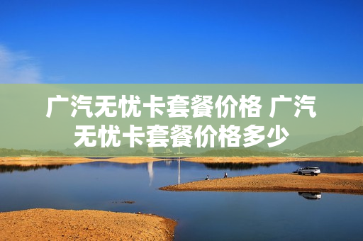 广汽无忧卡套餐价格 广汽无忧卡套餐价格多少
