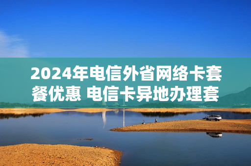 2024年电信外省网络卡套餐优惠 电信卡异地办理套餐