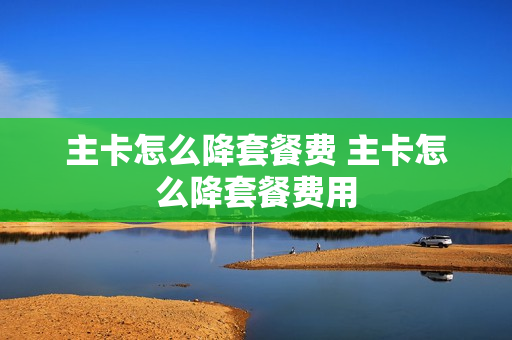 主卡怎么降套餐费 主卡怎么降套餐费用