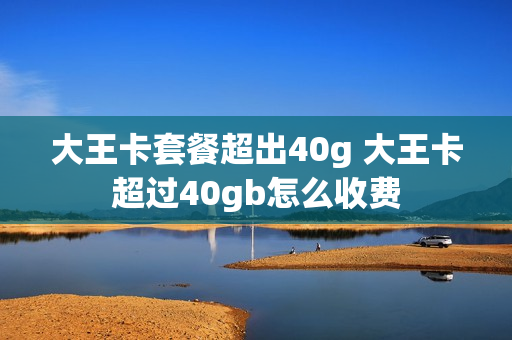 大王卡套餐超出40g 大王卡超过40gb怎么收费