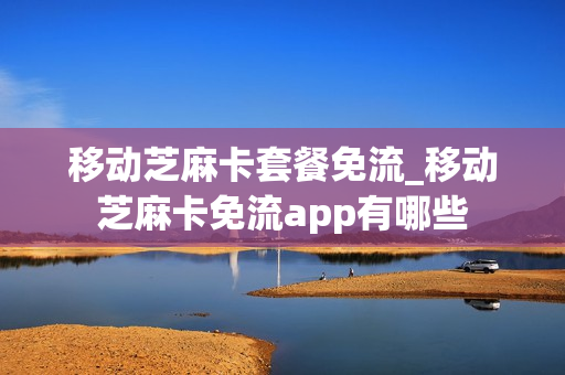 移动芝麻卡套餐免流_移动芝麻卡免流app有哪些