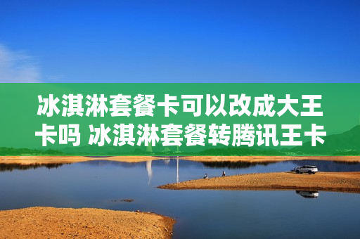 冰淇淋套餐卡可以改成大王卡吗 冰淇淋套餐转腾讯王卡