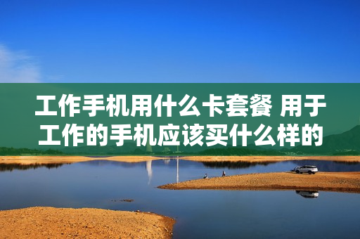 工作手机用什么卡套餐 用于工作的手机应该买什么样的
