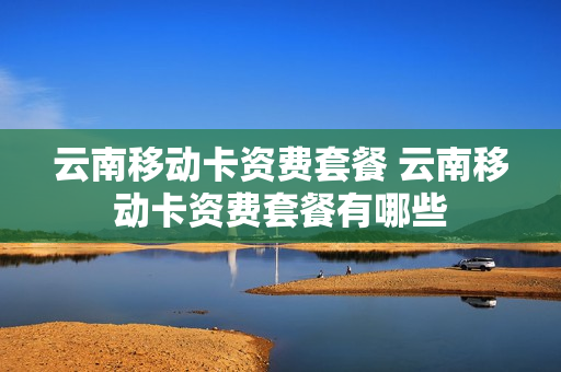 云南移动卡资费套餐 云南移动卡资费套餐有哪些