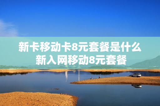 新卡移动卡8元套餐是什么 新入网移动8元套餐