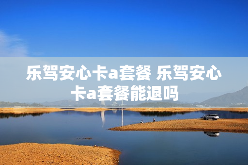 乐驾安心卡a套餐 乐驾安心卡a套餐能退吗