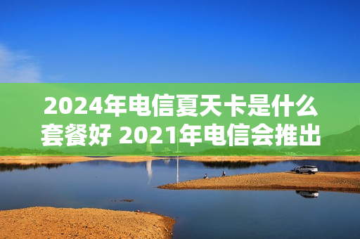 2024年电信夏天卡是什么套餐好 2021年电信会推出什么套餐