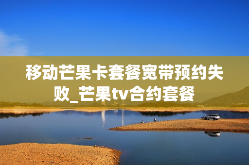 移动芒果卡套餐宽带预约失败_芒果tv合约套餐