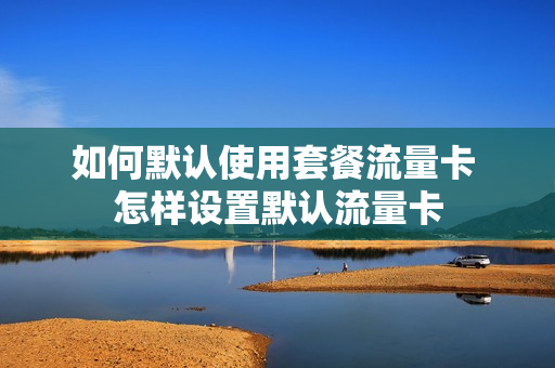 如何默认使用套餐流量卡 怎样设置默认流量卡