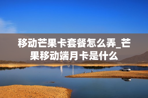 移动芒果卡套餐怎么弄_芒果移动端月卡是什么
