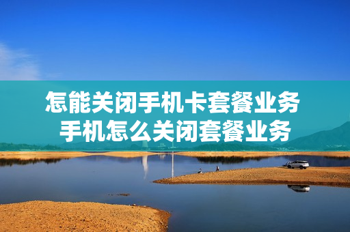 怎能关闭手机卡套餐业务 手机怎么关闭套餐业务