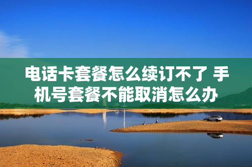 电话卡套餐怎么续订不了 手机号套餐不能取消怎么办