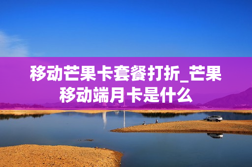 移动芒果卡套餐打折_芒果移动端月卡是什么