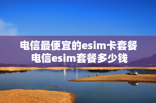 电信最便宜的esim卡套餐 电信esim套餐多少钱