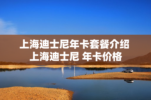 上海迪士尼年卡套餐介绍 上海迪士尼 年卡价格