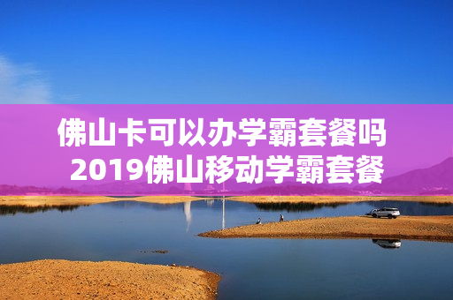佛山卡可以办学霸套餐吗 2019佛山移动学霸套餐