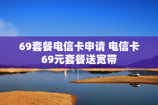 69套餐电信卡申请 电信卡69元套餐送宽带