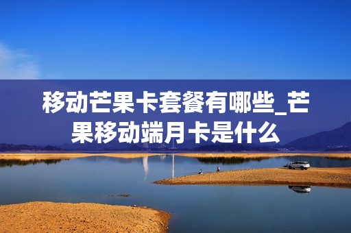 移动芒果卡套餐有哪些_芒果移动端月卡是什么