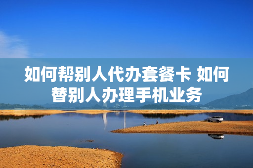 如何帮别人代办套餐卡 如何替别人办理手机业务