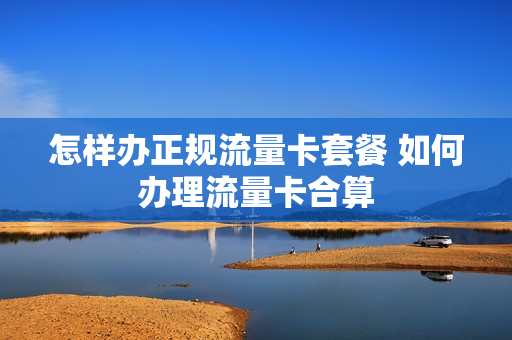 怎样办正规流量卡套餐 如何办理流量卡合算