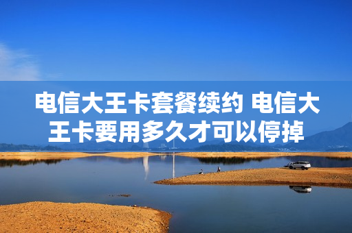 电信大王卡套餐续约 电信大王卡要用多久才可以停掉