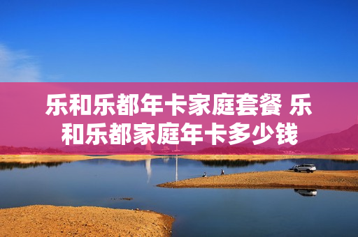 乐和乐都年卡家庭套餐 乐和乐都家庭年卡多少钱