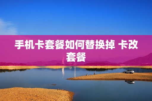 手机卡套餐如何替换掉 卡改套餐