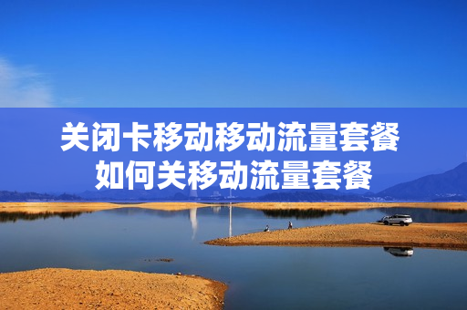 关闭卡移动移动流量套餐 如何关移动流量套餐