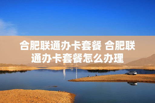 合肥联通办卡套餐 合肥联通办卡套餐怎么办理