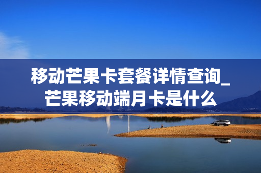 移动芒果卡套餐详情查询_芒果移动端月卡是什么