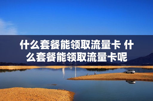 什么套餐能领取流量卡 什么套餐能领取流量卡呢