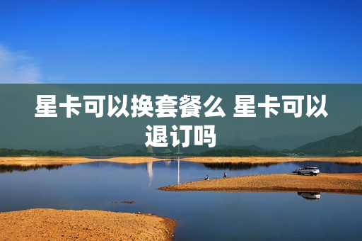星卡可以换套餐么 星卡可以退订吗
