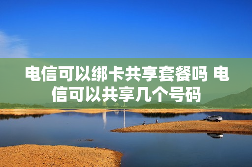 电信可以绑卡共享套餐吗 电信可以共享几个号码