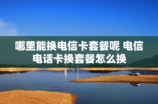 哪里能换电信卡套餐呢 电信电话卡换套餐怎么换