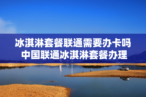 冰淇淋套餐联通需要办卡吗 中国联通冰淇淋套餐办理