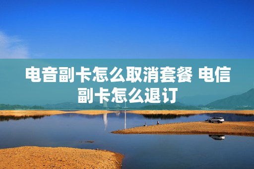 电音副卡怎么取消套餐 电信副卡怎么退订