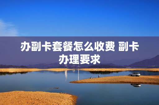 办副卡套餐怎么收费 副卡办理要求