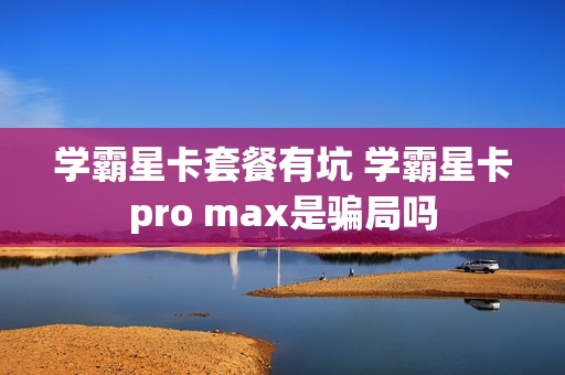 学霸星卡套餐有坑 学霸星卡pro max是骗局吗