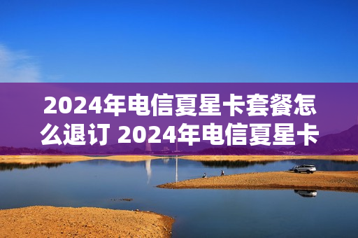 2024年电信夏星卡套餐怎么退订 2024年电信夏星卡套餐怎么退订不了