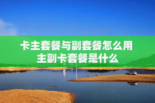 卡主套餐与副套餐怎么用 主副卡套餐是什么
