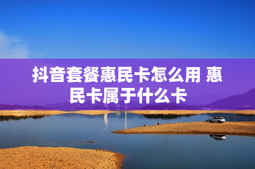 抖音套餐惠民卡怎么用 惠民卡属于什么卡