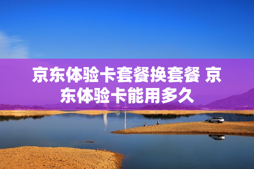 京东体验卡套餐换套餐 京东体验卡能用多久