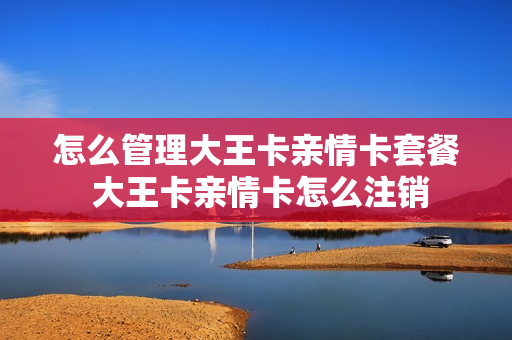 怎么管理大王卡亲情卡套餐 大王卡亲情卡怎么注销